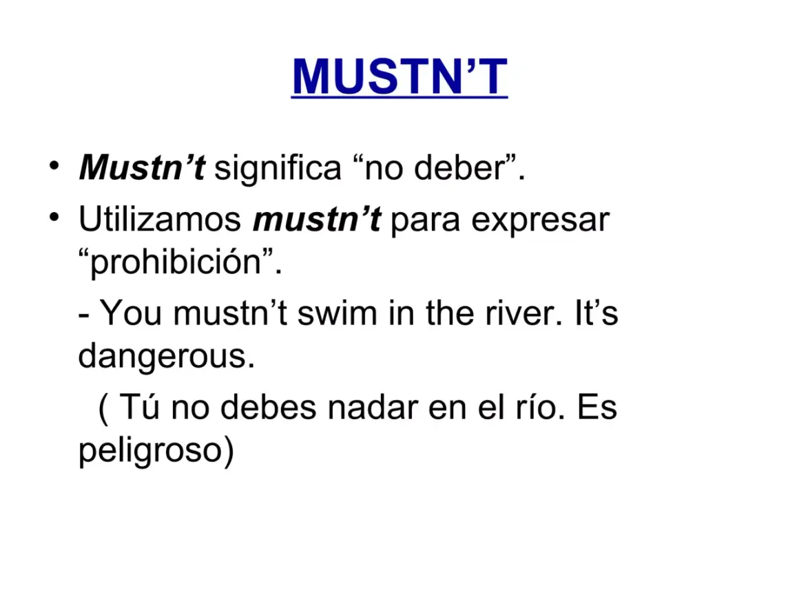 MUSTN'T: "No debes nadar en el río. Es peligroso." La prohibición es clara.